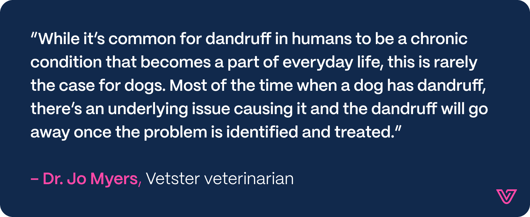 Quote by Dr. Jo Myers: Most of the time when a dog has dandruff there's an underlying conditon causing it and the dandruff will go away once the problem is identified and treated.